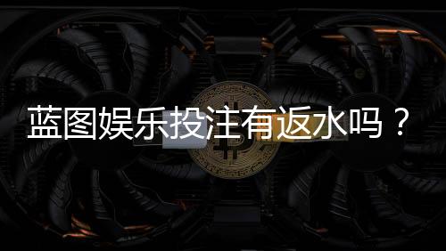 蓝图娱乐投注有返水吗？揭秘返水规则与高性价比玩法