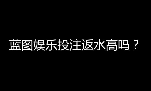 蓝图娱乐投注返水高吗？揭秘高返水活动与实战技巧