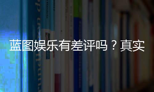 蓝图娱乐有差评吗？真实玩家体验与口碑分析