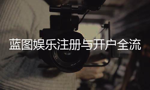 蓝图娱乐注册与开户全流程：新手必看的详细步骤指南