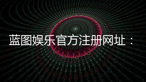 蓝图娱乐官方注册网址：轻松获取最新官网入口与注册教程