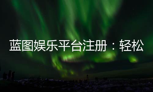 蓝图娱乐平台注册：轻松完成开户畅享顶级棋牌游戏体验