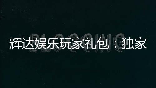 辉达娱乐玩家礼包:独家福利与高额奖励等你领取
