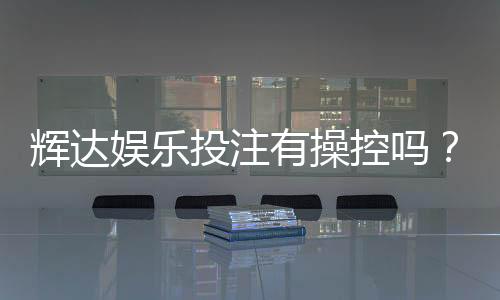 辉达娱乐投注有操控吗？深度解析平台公平性与玩家实测反馈