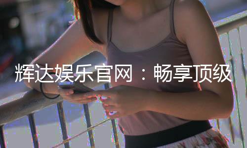 辉达娱乐官网：畅享顶级棋牌与电子游艺的豪华体验