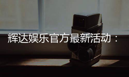 辉达娱乐官方最新活动：限时优惠与独家礼包等你来拿