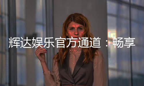 辉达娱乐官方通道：畅享顶级电子游艺的尊贵体验