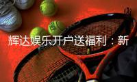 辉达娱乐开户送福利：新会员专享豪礼大放送