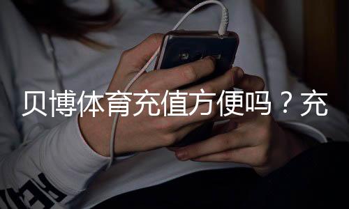 贝博体育充值方便吗？充值方式、到账速度与安全问题新手全攻略