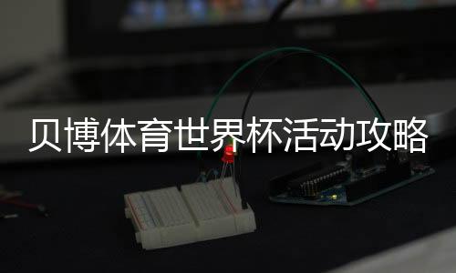 贝博体育世界杯活动攻略：优惠、规则与参与步骤一文看懂