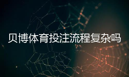 贝博体育投注流程复杂吗？新手必看：开户、充值、投注到提款全流程详解