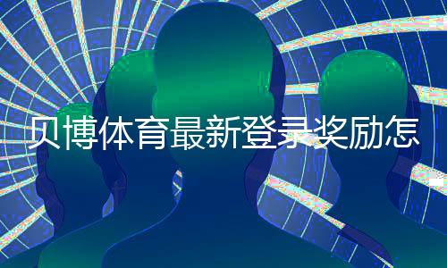 贝博体育最新登录奖励怎么领取？详细规则、注意事项与实操攻略