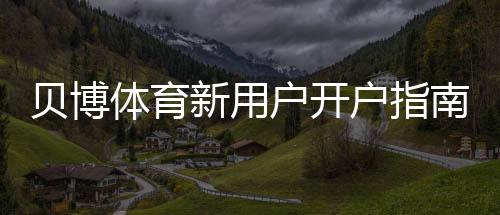 贝博体育新用户开户指南：详细注册流程、实名认证与首存优惠一步到位