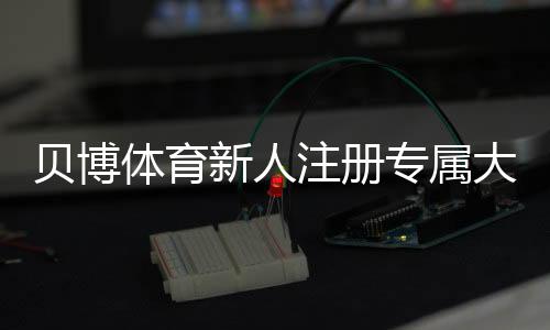 贝博体育新人注册专属大礼包：新手领取步骤、优惠内容与注意事项