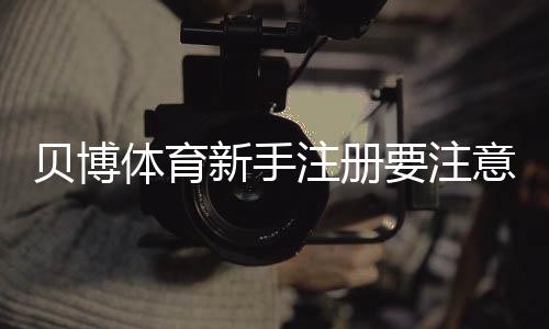 贝博体育新手注册要注意什么？完整注册流程、实名认证与安全防坑指南