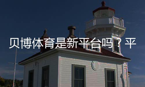 贝博体育是新平台吗？平台背景、靠谱吗与新手注册使用全攻略
