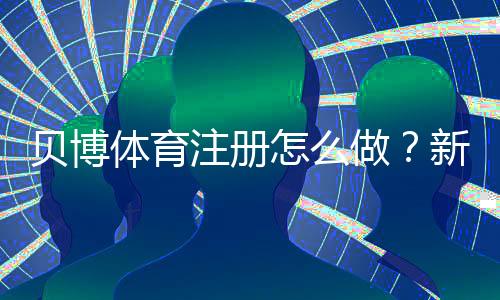 贝博体育注册怎么做？新手注册流程、实名认证与安全注意事项全解析