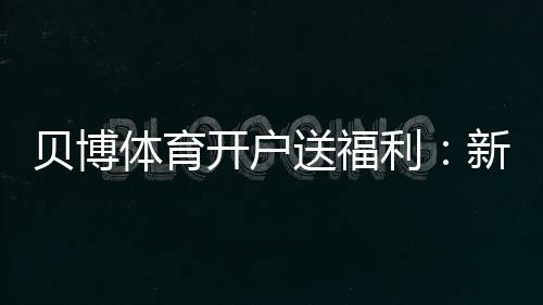 贝博体育开户送福利：新手领取攻略、最新优惠与安全注意事项