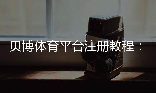 贝博体育平台注册教程：新手详细注册步骤、实名认证与常见问题解答