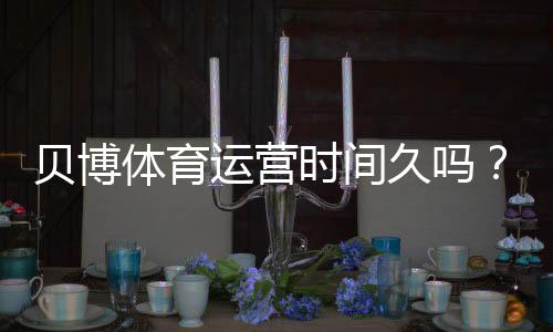贝博体育运营时间久吗？平台成立时间、运营历史与信誉全方位解析