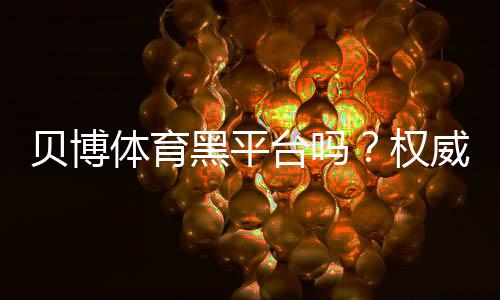 贝博体育黑平台吗？权威调查、用户口碑与提现安全全解析