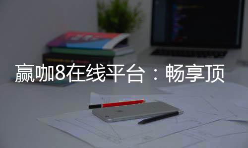 赢咖8在线平台：畅享顶级电子游艺与棋牌娱乐的终极选择
