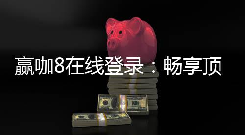 赢咖8在线登录：畅享顶级电子游艺的极致体验