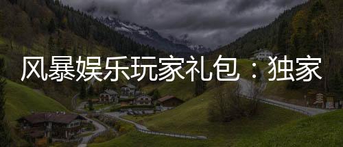 风暴娱乐玩家礼包：独家福利与高额返水等你领取