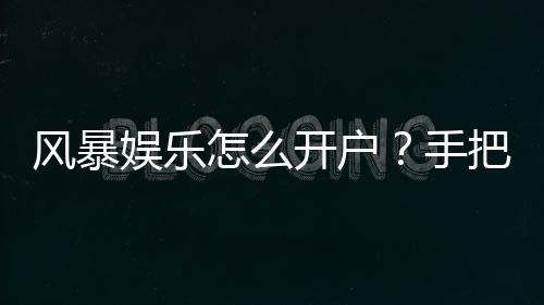 风暴娱乐怎么开户？手把手教你快速注册流程