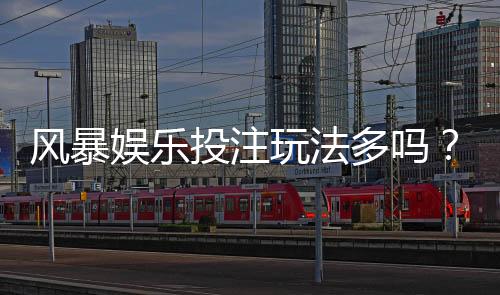 风暴娱乐投注玩法多吗？深度解析平台多元游戏与特色玩法