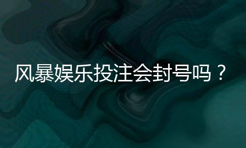 风暴娱乐投注会封号吗？揭秘平台风控规则与防封技巧