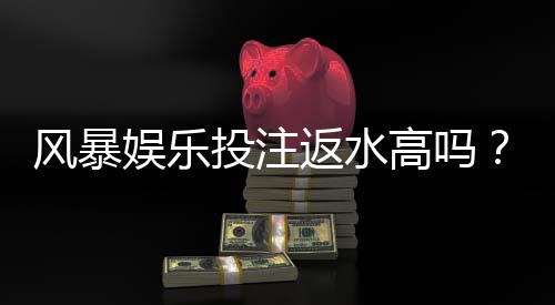 风暴娱乐投注返水高吗?实测高返水福利与独家优惠解析