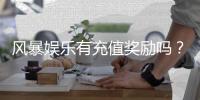 风暴娱乐有充值奖励吗？揭秘新手首充福利与高返利活动