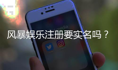 风暴娱乐注册要实名吗？实名认证流程及注意事项详解