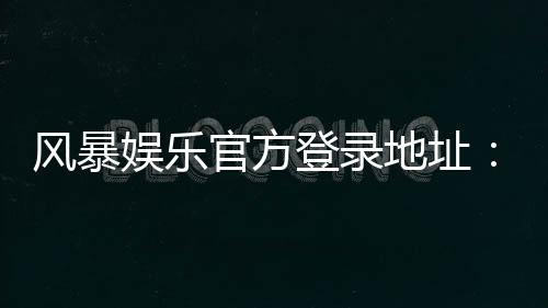 风暴娱乐官方登录地址：安全便捷的一站式游戏入口指南