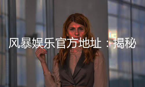 风暴娱乐官方地址：揭秘最新安全登录入口与独家优惠活动