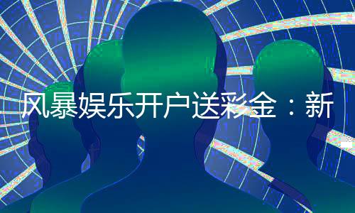 风暴娱乐开户送彩金：新会员专享豪礼与高额返水福利