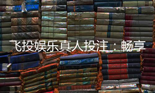 飞投娱乐真人投注：畅享沉浸式博彩体验与高额返水福利