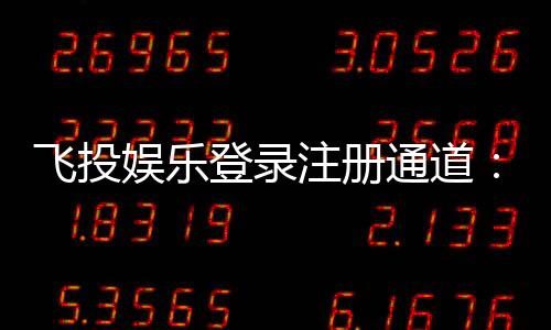 飞投娱乐登录注册通道：快速注册指南与新手礼包领取攻略