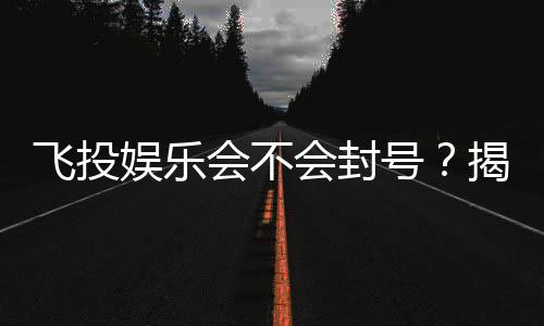 飞投娱乐会不会封号？揭秘平台风控与账号安全攻略