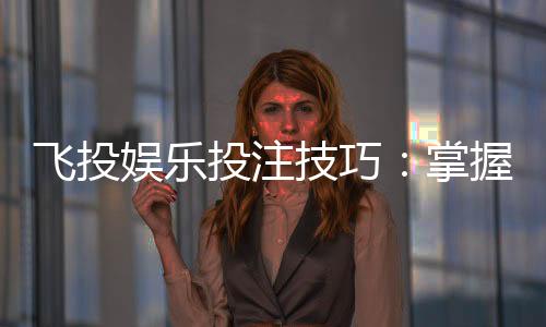 飞投娱乐投注技巧:掌握这5个实战策略赢率翻倍