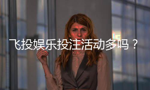 飞投娱乐投注活动多吗？揭秘平台高频福利与特色玩法
