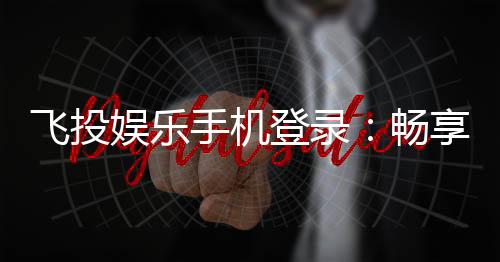 飞投娱乐手机登录：畅享移动端棋牌游戏的便捷与乐趣