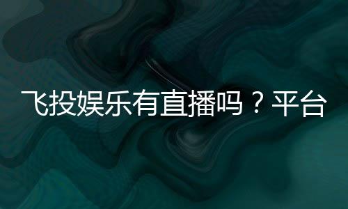 飞投娱乐有直播吗？平台真人直播与特色玩法全解析