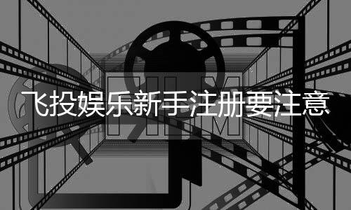 飞投娱乐新手注册要注意什么？5个关键步骤助你安全畅玩