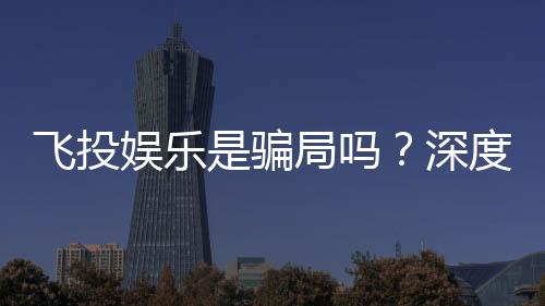 飞投娱乐是骗局吗？深度解析平台真伪与玩家安全指南