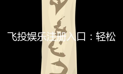 飞投娱乐注册入口：轻松获取游戏礼包与新手福利指南