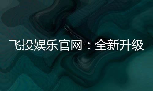 飞投娱乐官网：全新升级版上线畅享极致游戏体验