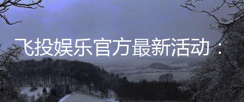 飞投娱乐官方最新活动：限时福利与惊喜大奖等你来拿