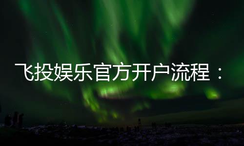飞投娱乐官方开户流程：3分钟轻松完成注册畅享顶级游戏体验